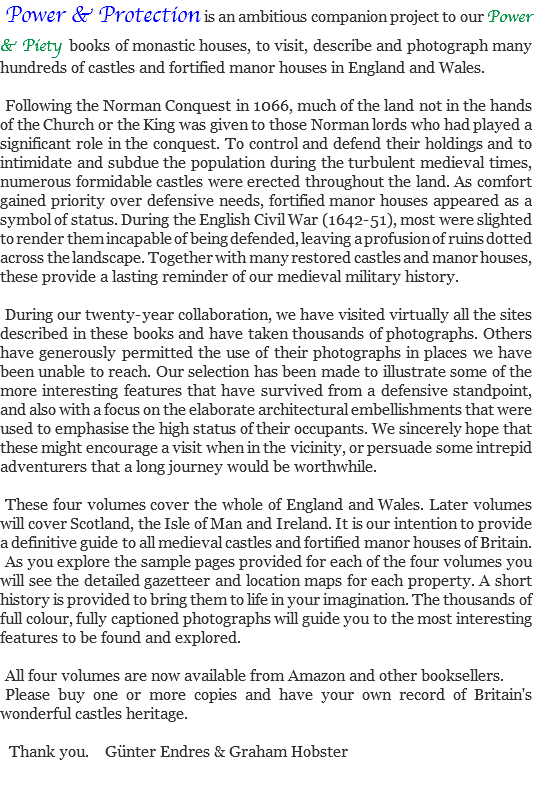 Power & Protection is an ambitious companion project to our Power & Piety books of monastic houses, to visit, describe and photograph many hundreds of castles and fortified manor houses in England and Wales. Following the Norman Conquest in 1066, much of the land not in the hands of the Church or the King was given to those Norman lords who had played a significant role in the conquest. To control and defend their holdings and to intimidate and subdue the population during the turbulent medieval times, numerous formidable castles were erected throughout the land. As comfort gained priority over defensive needs, fortified manor houses appeared as a symbol of status. During the English Civil War (1642-51), most were slighted to render them incapable of being defended, leaving a profusion of ruins dotted across the landscape. Together with many restored castles and manor houses, these provide a lasting reminder of our medieval military history. During our twenty-year collaboration, we have visited virtually all the sites described in these books and have taken thousands of photographs. Others have generously permitted the use of their photographs in places we have been unable to reach. Our selection has been made to illustrate some of the more interesting features that have survived from a defensive standpoint, and also with a focus on the elaborate architectural embellishments that were used to emphasise the high status of their occupants. We sincerely hope that these might encourage a visit when in the vicinity, or persuade some intrepid adventurers that a long journey would be worthwhile. These four volumes cover the whole of England and Wales. Later volumes will cover Scotland, the Isle of Man and Ireland. It is our intention to provide a definitive guide to all medieval castles and fortified manor houses of Britain. As you explore the sample pages provided for each of the four volumes you will see the detailed gazetteer and location maps for each property. A short history is provided to bring them to life in your imagination. The thousands of full colour, fully captioned photographs will guide you to the most interesting features to be found and explored. All four volumes are now available from Amazon and other booksellers. Please buy one or more copies and have your own record of Britain's wonderful castles heritage. Thank you. Günter Endres & Graham Hobster 